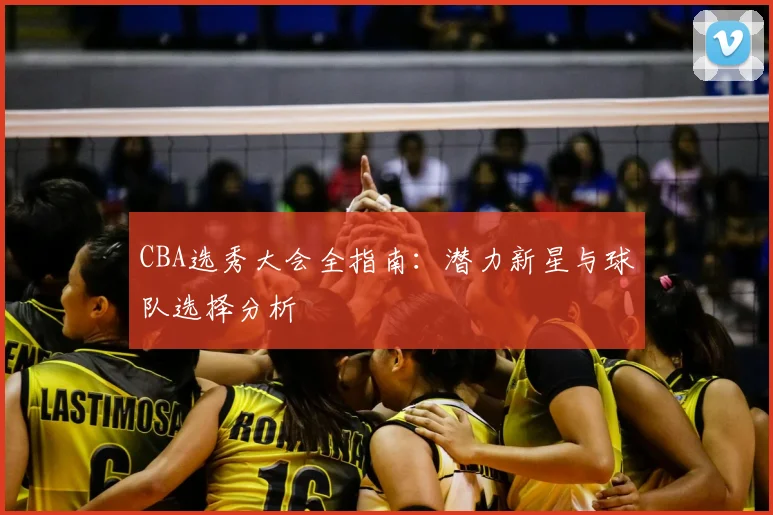CBA选秀大会全指南:潜力新星与球队选择分析