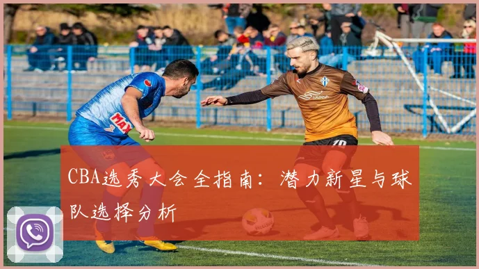 CBA选秀大会全指南:潜力新星与球队选择分析
