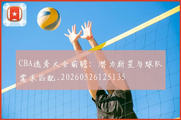 CBA选秀大会前瞻：潜力新星与球队需求匹配_20260526125135